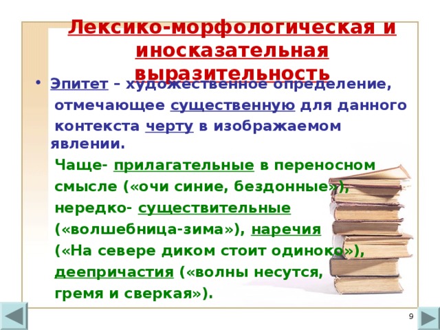 Лексико-морфологическая и иносказательная выразительность Эпитет – художественное определение,  отмечающее существенную для данного  контекста черту в изображаемом явлении.  Чаще- прилагательные в переносном  смысле («очи синие, бездонные»),  нередко- существительные   («волшебница-зима»), наречия  («На севере диком стоит одиноко»),  деепричастия («волны несутся,  гремя и сверкая»).  
