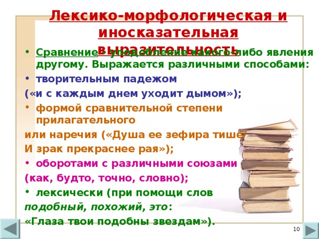 Лексико-морфологическая и иносказательная выразительность Сравнение – уподобление какого-либо явления другому. Выражается различными способами: творительным падежом («и с каждым днем уходит дымом»); формой сравнительной степени прилагательного или наречия («Душа ее зефира тише/ И зрак прекраснее рая»); оборотами с различными союзами (как, будто, точно, словно); лексически (при помощи слов подобный, похожий, это : «Глаза твои подобны звездам»).  