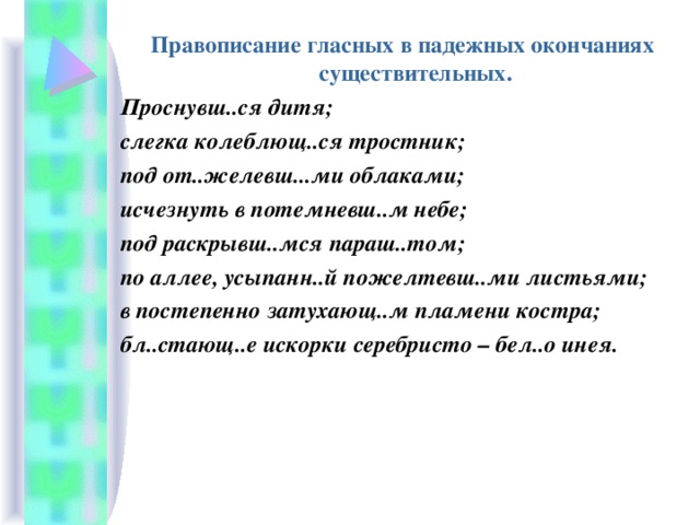 Правописание гласных в падежных окончаниях существительных. Проснувш..ся дитя; слегка колеблющ..ся тростник; под от..желевш...ми облаками; исчезнуть в потемневш..м небе; под раскрывш..мся параш..том; по аллее, усыпанн..й пожелтевш..ми листьями; в постепенно затухающ..м пламени костра; бл..стающ..е искорки серебристо – бел..о инея. 