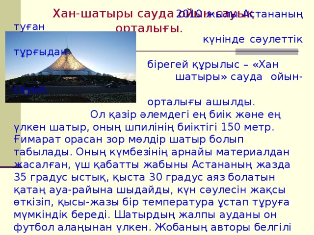 Хан-шатыры сауда ойын-сауық орталығы.  2010 жылы  Астананың туған  күнінде сәулеттік тұрғыдан  бірегей құрылыс – «Хан  шатыры» сауда ойын-сауық  орталығы ашылды. Ол қазір әлемдегі ең биік және ең үлкен шатыр, оның шпилінің биіктігі 150 метр. Ғимарат орасан зор мөлдір шатыр болып табылады. Оның күмбезінің арнайы материалдан жасалған, үш қабатты жабыны Астананың жазда 35 градус ыстық, қыста 30 градус аяз болатын қатаң ауа-райына шыдайды, күн сәулесін жақсы өткізіп, қысы-жазы бір температура ұстап тұруға мүмкіндік береді. Шатырдың жалпы ауданы он футбол алаңынан үлкен. Жобаның авторы белгілі архитектор Лорд Норман Фостер. 