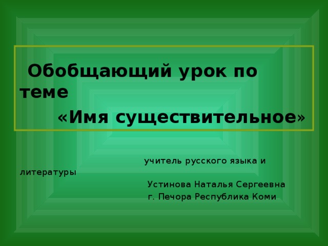 Обобщающий урок по теме  «Имя существительное »  учитель русского языка и литературы  Устинова Наталья Сергеевна  г. Печора Республика Коми