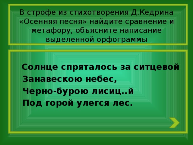 В строфе из стихотворения Д.Кедрина «Осенняя песня» найдите сравнение и метафору, объясните написание выделенной орфограммы  Солнце спряталось за ситцевой  Занавескою небес,  Черно-бурою лисиц..й  Под горой улегся лес.