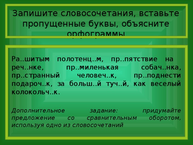 Запишите словосочетания, вставьте пропущенные буквы, объясните орфограммы Ра..шитым полотенц..м, пр..пятствие на реч..нке, пр..миленькая собач..нка, пр..странный человеч..к, пр..поднести подароч..к, за больш..й туч..й, как веселый колокольч..к. Дополнительное задание: придумайте предложение со сравнительным оборотом, используя одно из словосочетаний