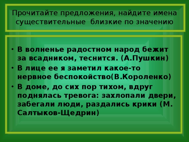 Прочитайте предложения, найдите имена существительные близкие по значению В волненье радостном народ бежит за всадником, теснится. (А.Пушкин) В лице ее я заметил какое-то нервное беспокойство(В.Короленко) В доме, до сих пор тихом, вдруг поднялась тревога: захлопали двери, забегали люди, раздались крики (М. Салтыков-Щедрин)