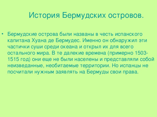 История Бермудских островов. Бермудские острова были названы в честь испанского капитана Хуана де Бермудес. Именно он обнаружил эти частички суши среди океана и открыл их для всего остального мира. В те далекие времена (примерно 1503-1515 год) они еще не были населены и представляли собой неизведанные, необитаемые территории. Но испанцы не посчитали нужным заявлять на Бермуды свои права. 