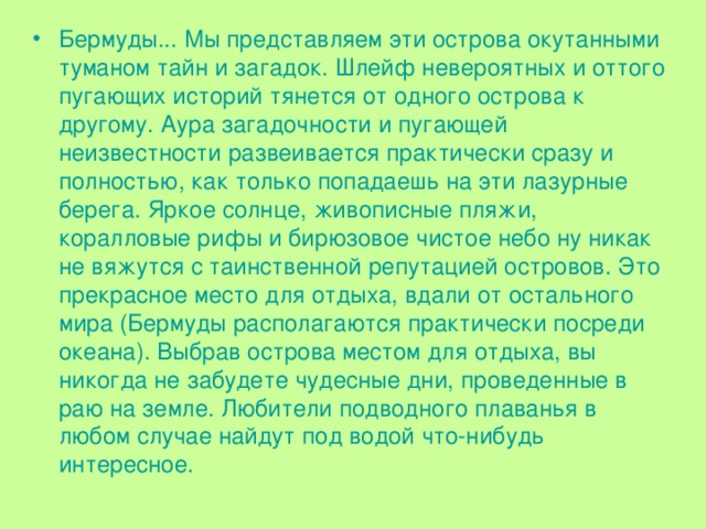 Бермуды... Мы представляем эти острова окутанными туманом тайн и загадок. Шлейф невероятных и оттого пугающих историй тянется от одного острова к другому. Аура загадочности и пугающей неизвестности развеивается практически сразу и полностью, как только попадаешь на эти лазурные берега. Яркое солнце, живописные пляжи, коралловые рифы и бирюзовое чистое небо ну никак не вяжутся с таинственной репутацией островов. Это прекрасное место для отдыха, вдали от остального мира (Бермуды располагаются практически посреди океана). Выбрав острова местом для отдыха, вы никогда не забудете чудесные дни, проведенные в раю на земле. Любители подводного плаванья в любом случае найдут под водой что-нибудь интересное. 