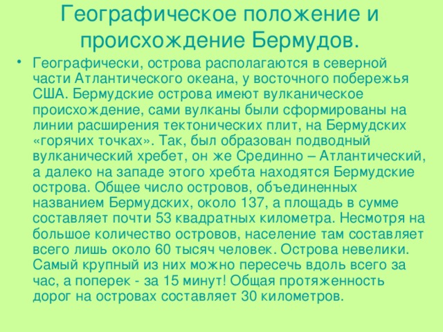 Географическое положение и происхождение Бермудов. Географически, острова располагаются в северной части Атлантического океана, у восточного побережья США. Бермудские острова имеют вулканическое происхождение, сами вулканы были сформированы на линии расширения тектонических плит, на Бермудских «горячих точках». Так, был образован подводный вулканический хребет, он же Срединно – Атлантический, а далеко на западе этого хребта находятся Бермудские острова. Общее число островов, объединенных названием Бермудских, около 137, а площадь в сумме составляет почти 53 квадратных километра. Несмотря на большое количество островов, население там составляет всего лишь около 60 тысяч человек. Острова невелики. Самый крупный из них можно пересечь вдоль всего за час, а поперек - за 15 минут! Общая протяженность дорог на островах составляет 30 километров. 