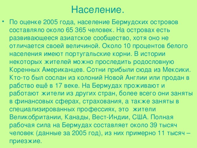 Население. По оценке 2005 года, население Бермудских островов составляло около 65 365 человек. На островах есть развивающееся азиатское сообщество, хотя оно не отличается своей величиной. Около 10 процентов белого населения имеют португальские корни. В истории некоторых жителей можно проследить родословную Коренных Американцев. Сотни прибыли сюда из Мексики. Кто-то был сослан из колоний Новой Англии или продан в рабство ещё в 17 веке. На Бермудах проживают и работают жители из других стран, более всего они заняты в финансовых сферах, страхования, а также заняты в специализированных профессиях, это  жители Великобритании, Канады, Вест-Индии, США. Полная рабочая сила на Бермудах составляет около 39 тысяч человек (данные за 2005 год), из них примерно 11 тысяч – приезжие. 
