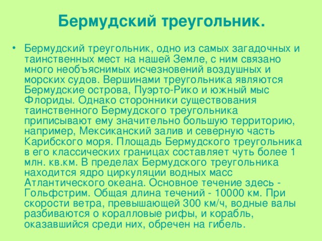 Бермудский треугольник. Бермудский треугольник, одно из самых загадочных и таинственных мест на нашей Земле, с ним связано много необъяснимых исчезновений воздушных и морских судов. Вершинами треугольника являются Бермудские острова, Пуэрто-Рико и южный мыс Флориды. Однако сторонники существования таинственного Бермудского треугольника приписывают ему значительно большую территорию, например, Мексиканский залив и северную часть Карибского моря. Площадь Бермудского треугольника в его классических границах составляет чуть более 1 млн. кв.км. В пределах Бермудского треугольника находится ядро циркуляции водных масс Атлантического океана. Основное течение здесь - Гольфстрим. Общая длина течений - 10000 км. При скорости ветра, превышающей 300 км/ч, водные валы разбиваются о коралловые рифы, и корабль,  оказавшийся  среди них, обречен на гибель. 