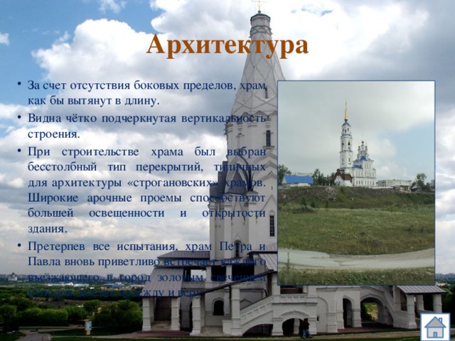 Архитектура За счет отсутствия боковых пределов, храм как бы вытянут в длину. Видна чётко подчеркнутая вертикальность строения. При строительстве храма был выбран бесстолбный тип перекрытий, типичных для архитектуры «строгановских» храмов. Широкие арочные проемы способствуют большей освещенности и открытости здания. Претерпев все испытания, храм Петра и Павла вновь приветливо встречает каждого въезжающего в город золотым свечением куполов, вселяя надежду и веру. 