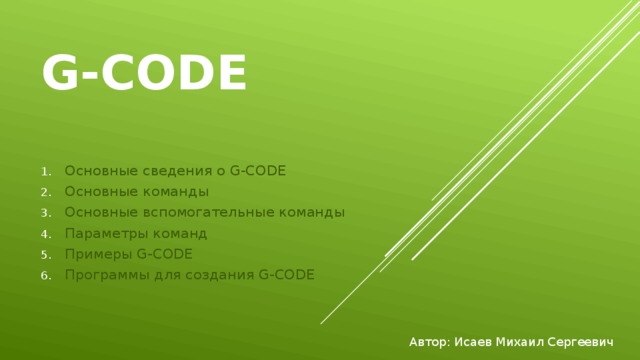 G-CODE Основные сведения о G-CODE Основные команды Основные вспомогательные команды Параметры команд Примеры G-CODE Программы для создания G-CODE Автор: Исаев Михаил Сергеевич 