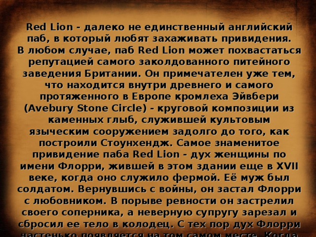 Red Lion - далеко не единственный английский паб, в который любят захаживать привидения. В любом случае, паб Red Lion может похвастаться репутацией самого заколдованного питейного заведения Британии. Он примечателен уже тем, что находится внутри древнего и самого протяженного в Европе кромлеха Эйвбери (Avebury Stone Circle) - круговой композиции из каменных глыб, служившей культовым языческим сооружением задолго до того, как построили Стоунхендж. Самое знаменитое привидение паба Red Lion - дух женщины по имени Флорри, жившей в этом здании еще в XVII веке, когда оно служило фермой. Её муж был солдатом. Вернувшись с войны, он застал Флорри с любовником. В порыве ревности он застрелил своего соперника, а неверную супругу зарезал и сбросил ее тело в колодец. С тех пор дух Флорри частенько появляется на том самом месте. Когда в пабе необъяснимым образом исчезает посуда, а солонки и перечницы начинают подпрыгивать - никто не сомневается, что это всё проделки Флорри. 