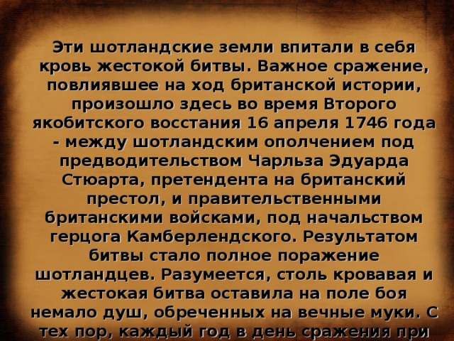 Эти шотландские земли впитали в себя кровь жестокой битвы. Важное сражение, повлиявшее на ход британской истории, произошло здесь во время Второго якобитского восстания 16 апреля 1746 года - между шотландским ополчением под предводительством Чарльза Эдуарда Стюарта, претендента на британский престол, и правительственными британскими войсками, под начальством герцога Камберлендского. Результатом битвы стало полное поражение шотландцев. Разумеется, столь кровавая и жестокая битва оставила на поле боя немало душ, обреченных на вечные муки. С тех пор, каждый год в день сражения при Каллодене, над пустошью раздаются крики воинов, продолжающих вести вечный бой в загробном мире. 
