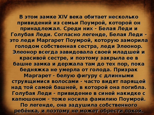В этом замке XIV века обитает несколько привидений из семьи Поумрой, которой он принадлежал. Среди них - Белая Леди и Голубая Леди. Согласно легенде, Белая Леди - это леди Маргарет Поумрой, которую заморила голодом собственная сестра, леди Элеонор. Элеонор всегда завидовала своей младшей и красивой сестре, и поэтому закрыла ее в башне замка и держала там до тех пор, пока бедняжка не умерла от голода. Призрак Маргарет - белую фигуру с длинными струящимися волосами - часто видят парящей над той самой башней, в которой она погибла. Голубая Леди - привидение в синей накидке с капюшоном - тоже носила фамилию Поумрой. По легенде, она задушила собственного ребёнка, и поэтому не может обрести покой. Иногда в окрестностях замка можно услышать скрип несуществующих дверей, чьи-то шаги и детский плач. Молва приписывает их призраку того самого несчастного ребенка... 