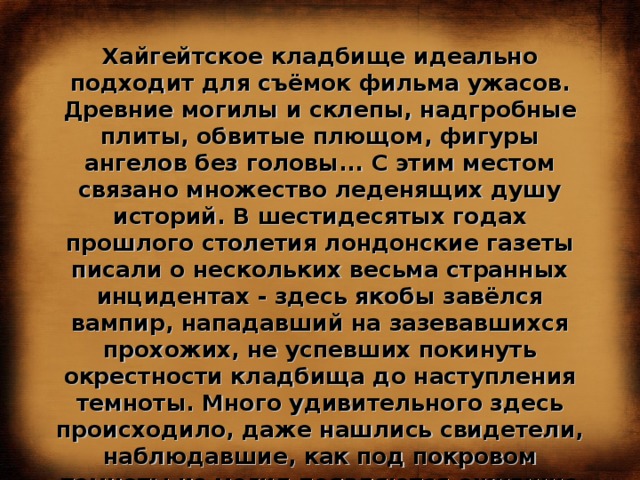 Хайгейтское кладбище идеально подходит для съёмок фильма ужасов. Древние могилы и склепы, надгробные плиты, обвитые плющом, фигуры ангелов без головы... С этим местом связано множество леденящих душу историй. В шестидесятых годах прошлого столетия лондонские газеты писали о нескольких весьма странных инцидентах - здесь якобы завёлся вампир, нападавший на зазевавшихся прохожих, не успевших покинуть окрестности кладбища до наступления темноты. Много удивительного здесь происходило, даже нашлись свидетели, наблюдавшие, как под покровом темноты из могил появляются ожившие мертвецы...  
