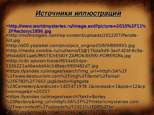 Источники иллюстраций http://www.worldmysteries.ru/image.axd?picture=2010%2F11%2FRectoryc1896.jpg http://molhoingles.com/wp-content/uploads/2012/07/Pendle-hill.jpg http://s00.yaplakal.com/pics/pics_original/3/9/9/889993.jpg http://media.vorotila.ru/ru/items/t1@176da9d9-3ecf-42bf-8c9a-bfb4dd061ae6/MISTIChESKIY-ZAMOK-BERRI-POMEROYa.jpg http://cdn.advisor.travel/f654x654px-3136221a46ea4d44c348eec993f482d7.jpg https://yandex.ru/images/search?img_url=http%3A%2F%2Fwww.bestourism.com%2Fimg%2Fitems%2Fsmall%2F6783%2F7663.jpg&text=Highgate%20Cemetery&redircnt=1435471978.1&noreask=1&pos=12&rpt=simage&lr=20237 https://yandex.ru/images/search?text=Borley%20Rectory&img_url=http%3A%2F%2Fhistoricmysteries.com%2Fwp-content%2Fuploads%2F2011%2F08%2Fbr-70x70.jpg&pos=1&rpt=simage&_=1435472122817 https://yandex.ru/images/search?text=Borley%20Rectory&img_url=http%3A%2F%2Ffoxearth.org.uk%2FBorleyRectoryPictures%2Ftn_drawingroomm1890_jpg.jpg&pos=10&rpt=simage&_=1435472122817 