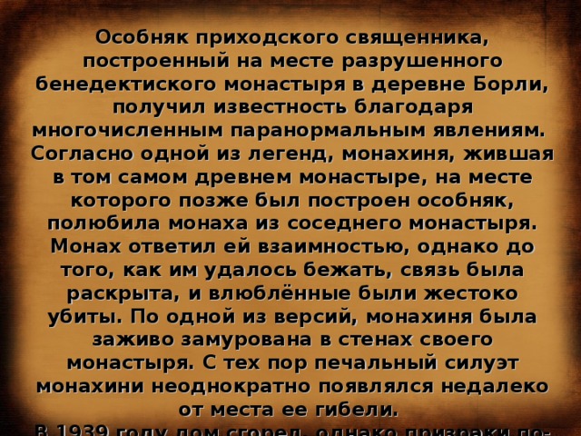 Особняк приходского священника, построенный на месте разрушенного бенедектиского монастыря в деревне Борли, получил известность благодаря многочисленным паранормальным явлениям. Согласно одной из легенд, монахиня, жившая в том самом древнем монастыре, на месте которого позже был построен особняк, полюбила монаха из соседнего монастыря. Монах ответил ей взаимностью, однако до того, как им удалось бежать, связь была раскрыта, и влюблённые были жестоко убиты. По одной из версий, монахиня была заживо замурована в стенах своего монастыря. С тех пор печальный силуэт монахини неоднократно появлялся недалеко от места ее гибели. В 1939 году дом сгорел, однако призраки по-прежнему выходят на свои тихие ночные прогулки, пугая местных жителей и привлекая любителей полтергейста со всего мира. 