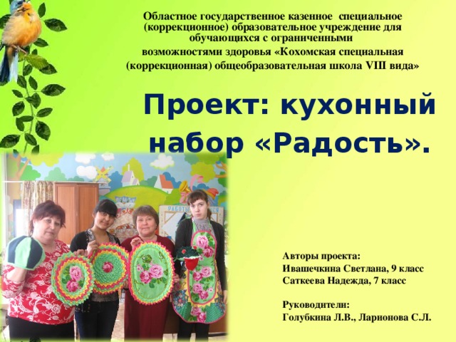 Областное государственное казенное специальное (коррекционное) образовательное учреждение для обучающихся с ограниченными возможностями здоровья «Кохомская специальная (коррекционная) общеобразовательная школа VIII вида»   Проект: кухонный набор «Радость».   Авторы проекта: Ивашечкина Светлана, 9 класс Саткеева Надежда, 7 класс    Руководители: Голубкина Л.В., Ларионова С.Л.   