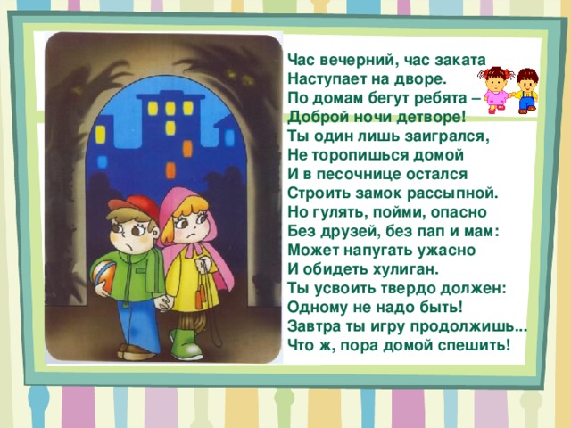 Час вечерний, час заката Наступает на дворе. По домам бегут ребята – Доброй ночи детворе! Ты один лишь заигрался, Не торопишься домой И в песочнице остался Строить замок рассыпной. Но гулять, пойми, опасно Без друзей, без пап и мам: Может напугать ужасно И обидеть хулиган. Ты усвоить твердо должен: Одному не надо быть! Завтра ты игру продолжишь... Что ж, пора домой спешить! 