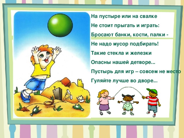 На пустыре или на свалке Не стоит прыгать и играть: Бросают банки, кости, палки - Не надо мусор подбирать! Такие стекла и железки Опасны нашей детворе... Пустырь для игр – совсем не место Гуляйте лучше во дворе... 