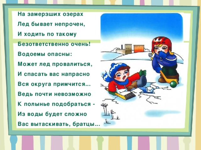 На замерзших озерах Лед бывает непрочен, И ходить по такому Безответственно очень! Водоемы опасны: Может лед провалиться, И спасать вас напрасно Вся округа примчится... Ведь почти невозможно К полынье подобраться - Из воды будет сложно Вас вытаскивать, братцы... 