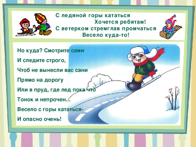 С ледяной горы кататься  Хочется ребятам! С ветерком стремглав промчаться  Весело куда-то! Но куда? Смотрите сами И следите строго, Чтоб не вынесли вас сани Прямо на дорогу Или в пруд, где лед пока что Тонок и непрочен... Весело с горы кататься- И опасно очень! 