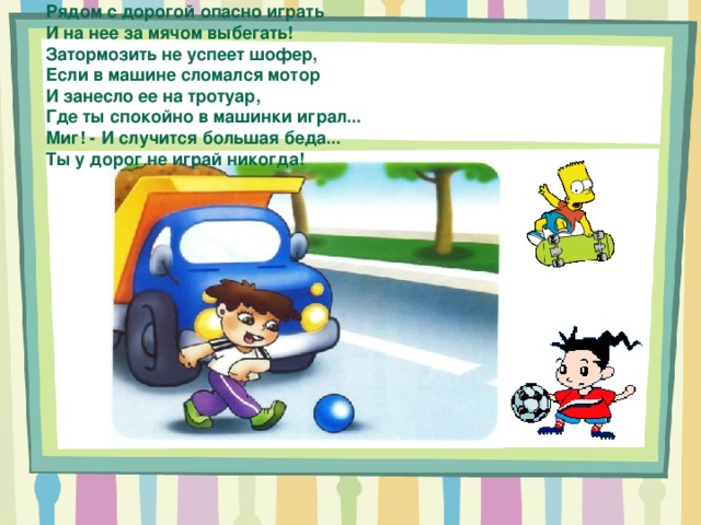 Рядом с дорогой опасно играть И на нее за мячом выбегать! Затормозить не успеет шофер, Если в машине сломался мотор И занесло ее на тротуар, Где ты спокойно в машинки играл... Миг! - И случится большая беда... Ты у дорог не играй никогда! 