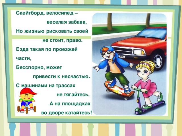 Скейтборд, велосипед –  веселая забава, Но жизнью рисковать своей  не стоит, право. Езда такая по проезжей части, Бесспорно, может  привести к несчастью. С машинами на трассах  не тягайтесь,  А на площадках  во дворе катайтесь! 