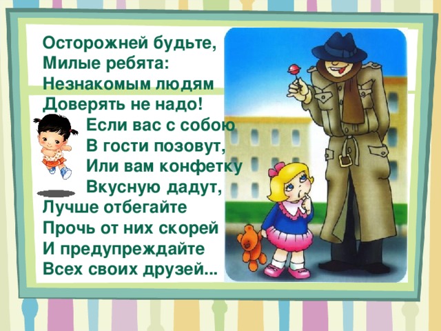 Осторожней будьте, Милые ребята: Незнакомым людям Доверять не надо! Если вас с собою В гости позовут, Или вам конфетку Вкусную дадут, Лучше отбегайте Прочь от них скорей И предупреждайте Всех своих друзей... 