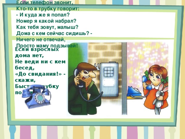 Если телефон звонит, Кто-то в трубку говорит: - И куда же я попал? Номер я какой набрал? Как тебя зовут, малыш? Дома с кем сейчас сидишь? - Ничего не отвечай, Просто маму подзывай! Если взрослых дома нет, Не веди ни с кем бесед, «До свидания!» - скажи, Быстро трубку положи! 