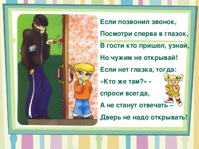 Если позвонил звонок, Посмотри сперва в глазок, В гости кто пришел, узнай, Но чужим не открывай! Если нет глазка, тогда: «Кто же там?» - спроси всегда, А не станут отвечать – Дверь не надо открывать! 