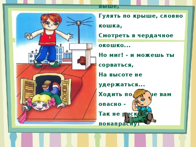 Как здорово залезть на крышу И быть домов, деревьев выше, Гулять по крыше, словно кошка, Смотреть в чердачное окошко... Но миг! - и можешь ты сорваться, На высоте не удержаться... Ходить по крыше вам опасно - Так не рискуйте понапрасну! 