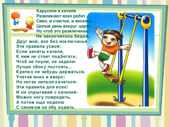  Карусели и качели  Развлекают всех ребят...  Смех, и счастье, и веселье  Целый день вокруг царят.  Но чтоб это развлеченье  Не закончилось бедой, Друг мой, все без исключенья Эти правила усвой: Если заняты качели, К ним не стоит подбегать; Чтоб не пнули, не задели- Лучше сбоку постоять... Крепко не забудь держаться, Улетая вниз и вверх; На ногах нельзя качаться- Эти правила для всех! И не спрыгивай с качелей- Можно ногу повредить, А потом еще неделю С синяком на лбу ходить. 