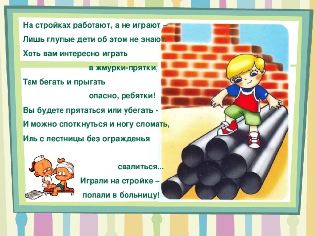 На стройках работают, а не играют – Лишь глупые дети об этом не знают. Хоть вам интересно играть  в жмурки-прятки, Там бегать и прыгать  опасно, ребятки! Вы будете прятаться или убегать - И можно споткнуться и ногу сломать, Иль с лестницы без огражденья  свалиться...  Играли на стройке –  попали в больницу! 