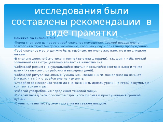 По итогам проведённого исследования были составлены рекомендации в виде прамятки Памятка по гигиене сна Перед сном всегда проветривай спальное помещение. Свежий воздух очень благоприятствует быстрому засыпанию, хорошему сну и приятному пробуждению. Твоё спальное место должно быть удобным, не очень жестким, но и не слишком мягким. В спальне должно быть тихо и темно (затемни шторами), т.к. шум и избыточный солнечный свет отрицательно влияют на качество сна. Соблюдай режим сна: укладывайся спать и просыпайся всегда в одно и то же время (независимо от рабочих и выходных дней). Соблюдай ритуал засыпания (умывание, чтение книги, пожелание на ночь от близких и т.п.) и старайся ему не изменять. Старайся за несколько часов до сна закончить делать уроки, не играй в шумные и компьютерные игры. Избегай употребления перед сном тяжелой пищи. Избегай перед сном просмотра страшного фильма и прослушивания громкой музыки. Очень полезна перед сном прогулка на свежем воздухе. 