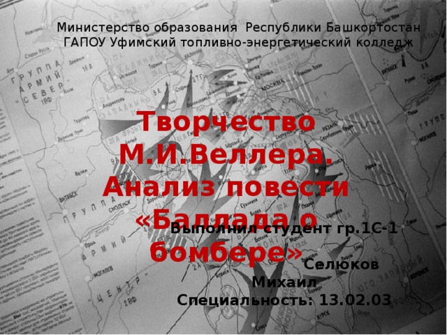 Министерство образования Республики Башкортостан  ГАПОУ Уфимский топливно-энергетический колледж   Творчество М.И.Веллера. Анализ повести «Баллада о бомбере» Выполнил студент гр.1С-1 Селюков Михаил Специальность: 13.02.03  