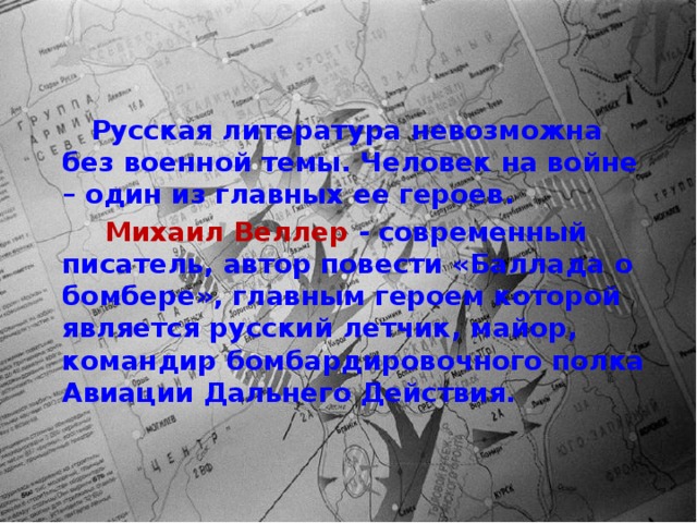  Русская литература невозможна без военной темы. Человек на войне – один из главных ее героев.  Михаил Веллер - современный писатель, автор повести «Баллада о бомбере», главным героем которой является русский летчик, майор, командир бомбардировочного полка Авиации Дальнего Действия. 