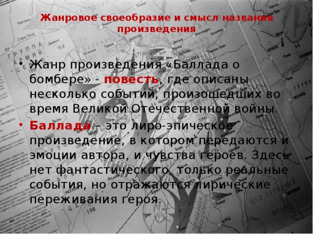 Жанровое своеобразие и смысл названия произведения   Жанр произведения «Баллада о бомбере» - повесть , где описаны несколько событий, произошедших во время Великой Отечественной войны. Баллада – это лиро-эпическое произведение, в котором передаются и эмоции автора, и чувства героев. Здесь нет фантастического, только реальные события, но отражаются лирические переживания героя. 