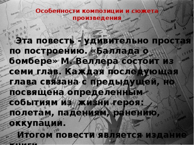 Особенности композиции и сюжета произведения    Эта повесть - удивительно простая по построению. «Баллада о бомбере» М. Веллера состоит из семи глав. Каждая последующая глава связана с предыдущей, но посвящена определенным событиям из жизни героя: полетам, падениям, ранению, оккупации.  Итогом повести является издание книги. 
