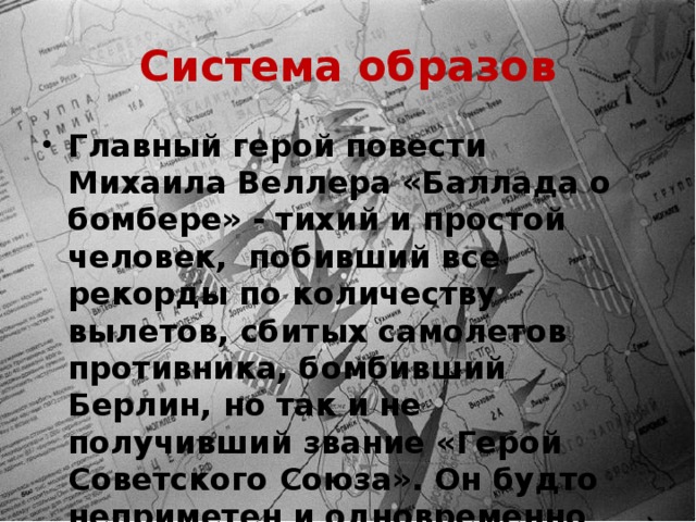 Система образов Главный герой повести Михаила Веллера «Баллада о бомбере» - тихий и простой человек, побивший все рекорды по количеству вылетов, сбитых самолетов противника, бомбивший Берлин, но так и не получивший звание «Герой Советского Союза». Он будто неприметен и одновременно велик. 