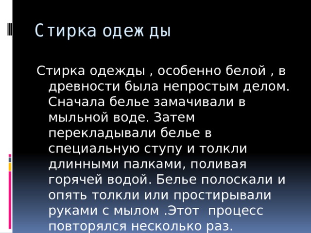 Стирка одежды Стирка одежды , особенно белой , в древности была непростым делом. Сначала белье замачивали в мыльной воде. Затем перекладывали белье в специальную ступу и толкли длинными палками, поливая горячей водой. Белье полоскали и опять толкли или простирывали руками с мылом .Этот процесс повторялся несколько раз. 