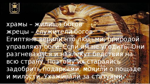 храмы – жилища богов жрецы – служители богов Египтяне верили что людьми, природой управляют боги. Если им не угодить. Они разгневаются и навлекут бедствия на всю страну. Поэтому их старались задобрить подарками, молили о пощаде и милости. Ухаживали за статуями. 