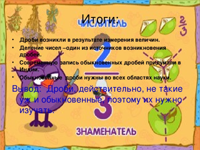 Итоги: Дроби возникли в результате измерения величин. Деление чисел –один из источников возникновения дробей. Современную запись обыкновенных дробей придумали в Индии. Обыкновенные дроби нужны во всех областях науки. Вывод: Дроби, действительно, не такие уж и обыкновенные, поэтому их нужно изучать.  