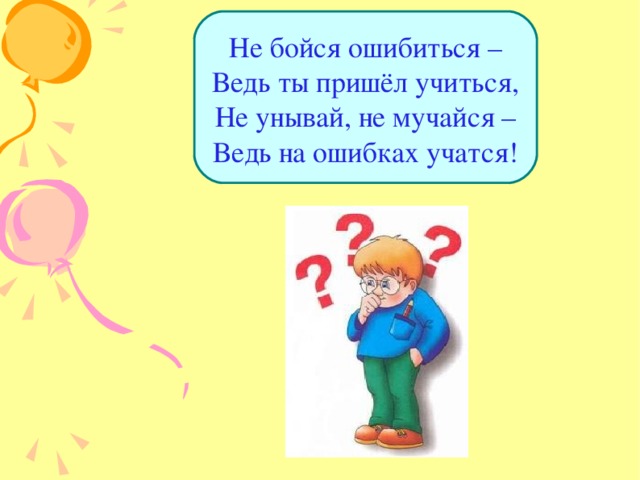 Не бойся ошибиться –  Ведь ты пришёл учиться,  Не унывай, не мучайся –  Ведь на ошибках учатся! 