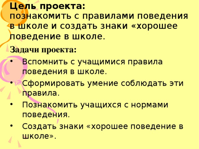 Цель проекта:   познакомить с правилами поведения в школе и создать знаки «хорошее поведение в школе.   Задачи проекта: Вспомнить с учащимися правила поведения в школе. Сформировать умение соблюдать эти правила. Познакомить учащихся с нормами поведения. Создать знаки «хорошее поведение в школе». 
