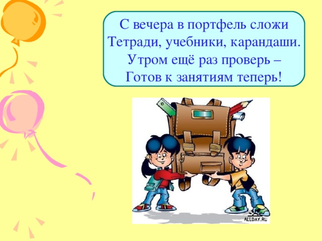 С вечера в портфель сложи  Тетради, учебники, карандаши.  Утром ещё раз проверь –  Готов к занятиям теперь! 