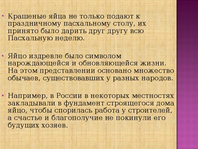 Крашеные яйца не только подают к праздничному пасхальному столу, их принято было дарить друг другу всю Пасхальную неделю. Яйцо издревле было символом нарождающейся и обновляющейся жизни. На этом представлении основано множество обычаев, существовавших у разных народов. Например, в России в некоторых местностях закладывали в фундамент строящегося дома яйцо, чтобы спорилась работа у строителей, а счастье и благополучие не покинули его будущих хозяев.   