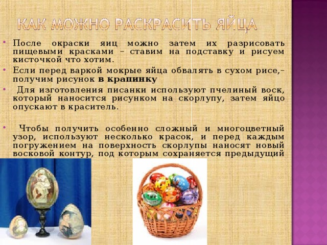 После окраски яиц можно затем их разрисовать пищевыми красками – ставим на подставку и рисуем кисточкой что хотим. Если перед варкой мокрые яйца обвалять в сухом рисе,– получим рисунок  в крапинку  Для изготовления писанки используют пчелиный воск, который наносится рисунком на скорлупу, затем яйцо опускают в краситель.   Чтобы получить особенно сложный и многоцветный узор, используют несколько красок, и перед каждым погружением на поверхность скорлупы наносят новый восковой контур, под которым сохраняется предыдущий цвет.      ё 