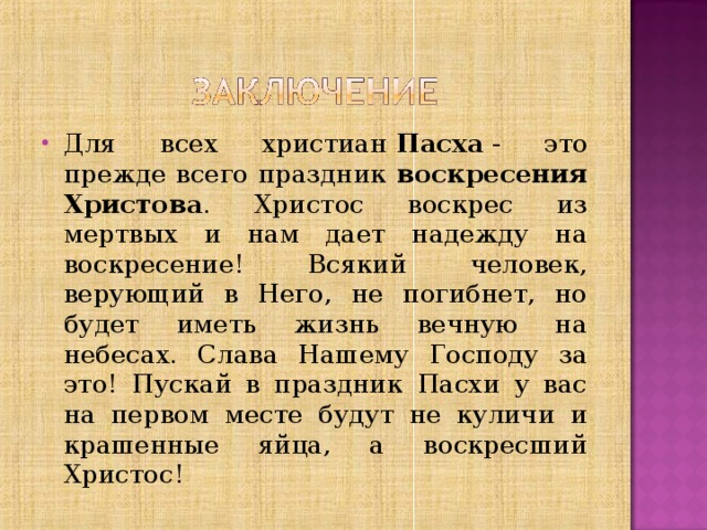 Для всех христиан  Пасха  - это прежде всего праздник воскресения Христова . Христос воскрес из мертвых и нам дает надежду на воскресение! Всякий человек, верующий в Него, не погибнет, но будет иметь жизнь вечную на небесах. Слава Нашему Господу за это! Пускай в праздник Пасхи у вас на первом месте будут не куличи и крашенные яйца, а воскресший Христос! 