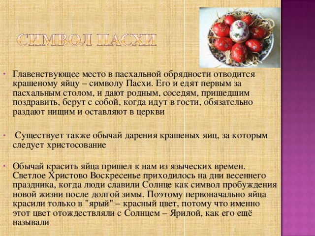 Главенствующее место в пасхальной обрядности отводится крашеному яйцу – символу Пасхи. Его и едят первым за пасхальным столом, и дают родным, соседям, пришедшим поздравить, берут с собой, когда идут в гости, обязательно раздают нищим и оставляют в церкви  Существует также обычай дарения крашеных яиц, за которым следует христосование   Обычай красить яйца пришел к нам из языческих времен. Светлое Христово Воскресенье приходилось на дни весеннего праздника, когда люди славили Солнце как символ пробуждения новой жизни после долгой зимы. Поэтому первоначально яйца красили только в 
